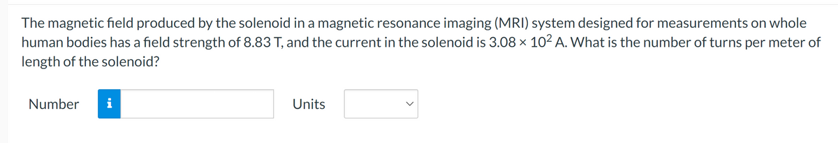 The magnetic field produced by the solenoid in a magnetic resonance imaging (MRI) system designed for measurements on whole
human bodies has a field strength of 8.83 T, and the current in the solenoid is 3.08 × 102 A. What is the number of turns per meter of
length of the solenoid?
Number
i
Units
>