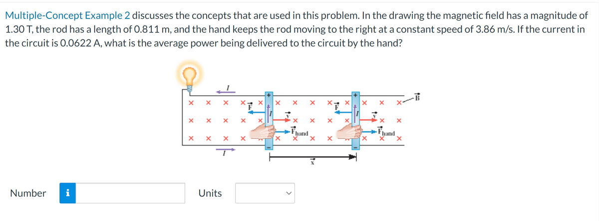 Multiple-Concept Example 2 discusses the concepts that are used in this problem. In the drawing the magnetic field has a magnitude of
1.30 T, the rod has a length of 0.811 m, and the hand keeps the rod moving to the right at a constant speed of 3.86 m/s. If the current in
the circuit is 0.0622 A, what is the average power being delivered to the circuit by the hand?
x
x
×
x
ד
Number i
Units
x
Fhand
×
×
x
hand
