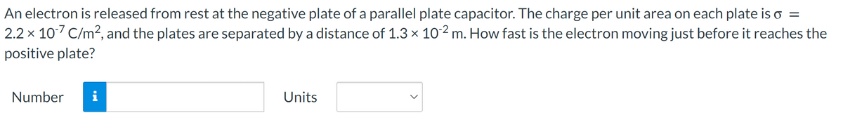 An electron is released from rest at the negative plate of a parallel plate capacitor. The charge per unit area on each plate is o =
2.2 x 10-7 C/m², and the plates are separated by a distance of 1.3 × 10-2 m. How fast is the electron moving just before it reaches the
positive plate?
Number i
Units