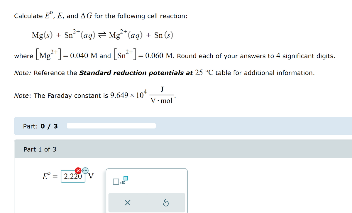 Calculate E, E, and AG for the following cell reaction:
2+
2+
Mg(s) + Sn²+ (aq) = Mg²+ (aq) + Sn (s)
where [Mg²+] = 0.040 M and [Sn²+] = 0.060 M. Round each of your answers to 4 significant digits.
2+
2+
Note: Reference the Standard reduction potentials at 25 °C table for additional information.
Note: The Faraday constant is 9.649 × 10ª
Part: 0 / 3
Part 1 of 3
Eº
-
2.220 V
x10
x
J
V.mol'
S