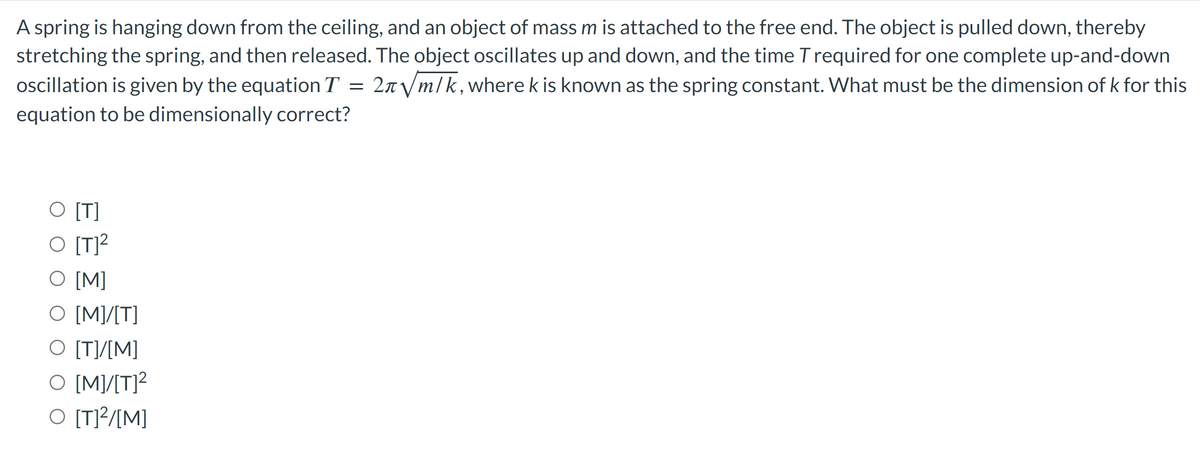 A spring is hanging down from the ceiling, and an object of mass m is attached to the free end. The object is pulled down, thereby
stretching the spring, and then released. The object oscillates up and down, and the time T required for one complete up-and-down
oscillation is given by the equation T = 2л√/m/k, where k is known as the spring constant. What must be the dimension of k for this
equation to be dimensionally correct?
O [T]
O [T]²
O [M]
O [M]/[T]
O [T]/[M]
O [M]/[T]²
O [T]²/[M]