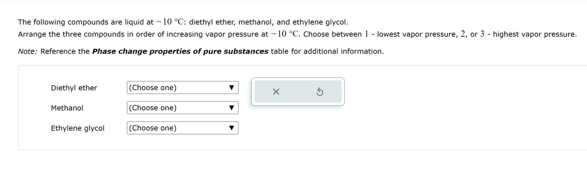 The following compounds are liquid at -10 °C: diethyl ether, methanol, and ethylene glycol.
Arrange the three compounds in order of increasing vapor pressure at -10 °C. Choose between 1 - lowest vapor pressure, 2, or 3 - highest vapor pressure.
Note: Reference the Phase change properties of pure substances table for additional information.
Diethyl ether
Methanol
Ethylene glycol
(Choose one)
(Choose one)
(Choose one)
X
Ś