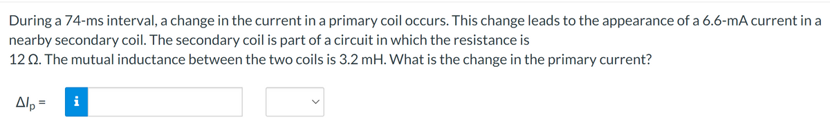 During a 74-ms interval, a change in the current in a primary coil occurs. This change leads to the appearance of a 6.6-mA current in a
nearby secondary coil. The secondary coil is part of a circuit in which the resistance is
12 Q. The mutual inductance between the two coils is 3.2 mH. What is the change in the primary current?
Alp=