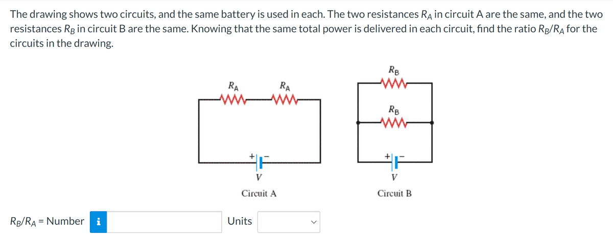 The drawing shows two circuits, and the same battery is used in each. The two resistances R in circuit A are the same, and the two
resistances RB in circuit B are the same. Knowing that the same total power is delivered in each circuit, find the ratio RB/Rд for the
circuits in the drawing.
RB
ww
RA
ww
RA
RB
ww
#F
V
Circuit A
Circuit B
=
RB/RA Number i
Units