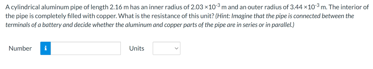 A cylindrical aluminum pipe of length 2.16 m has an inner radius of 2.03 × 103 m and an outer radius of 3.44 ×103 m. The interior of
the pipe is completely filled with copper. What is the resistance of this unit? (Hint: Imagine that the pipe is connected between the
terminals of a battery and decide whether the aluminum and copper parts of the pipe are in series or in parallel.)
Number i
Units