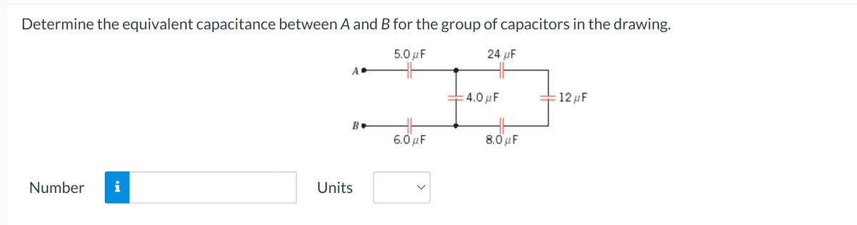 Determine the equivalent capacitance between A and B for the group of capacitors in the drawing.
5.0 µF
24 µF
Number i
Units
4.0 µF
12μF
B▾
6.0 µF
8.0 µF