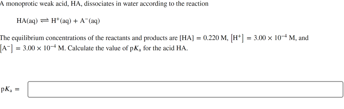 A monoprotic weak acid, HA, dissociates in water according to the reaction
HA(aq) = H+ (aq) + A¯(aq)
The equilibrium concentrations of the reactants and products are [HA] = 0.220 M, [H+] = 3.00 × 10−4 M, and
[A¯] = 3.00 × 10−4 M. Calculate the value of pKa for the acid HA.
pKa
=