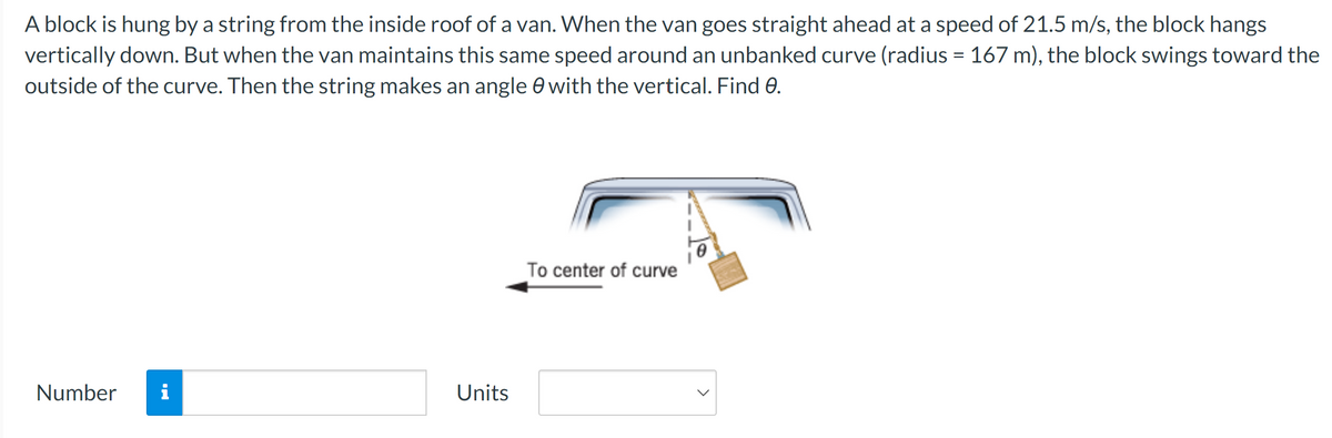A block is hung by a string from the inside roof of a van. When the van goes straight ahead at a speed of 21.5 m/s, the block hangs
vertically down. But when the van maintains this same speed around an unbanked curve (radius = 167 m), the block swings toward the
outside of the curve. Then the string makes an angle with the vertical. Find 0.
Number i
Units
To center of curve