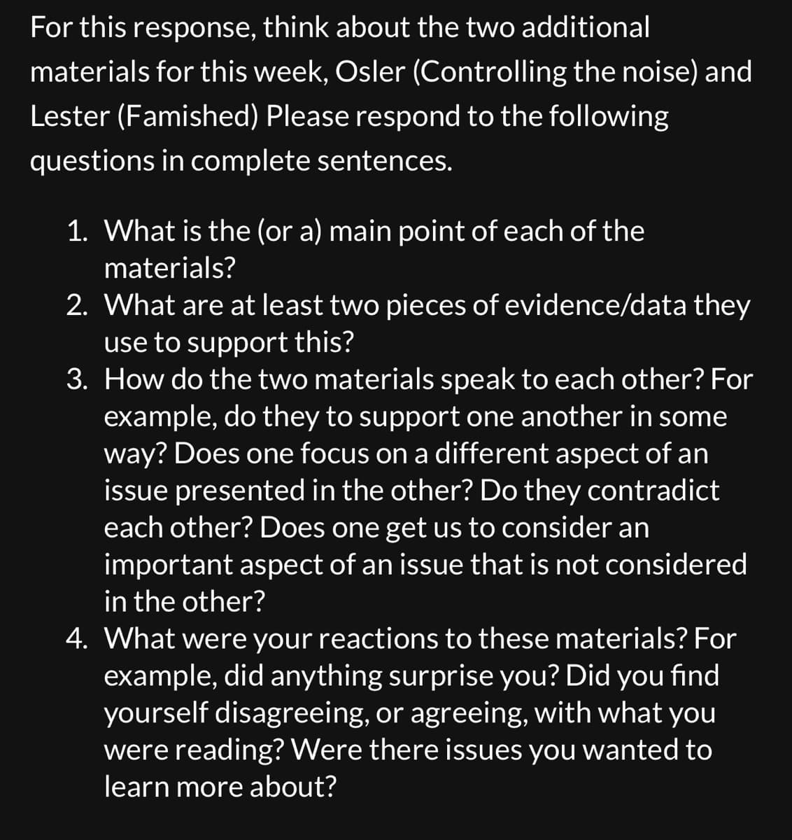 For this response, think about the two additional
materials for this week, Osler (Controlling the noise) and
Lester (Famished) Please respond to the following
questions in complete sentences.
1. What is the (or a) main point of each of the
materials?
2. What are at least two pieces of evidence/data they
use to support this?
3. How do the two materials speak to each other? For
example, do they to support one another in some
way? Does one focus on a different aspect of an
issue presented in the other? Do they contradict
each other? Does one get us to consider an
important aspect of an issue that is not considered
in the other?
4. What were your reactions to these materials? For
example, did anything surprise you? Did you find
yourself disagreeing, or agreeing, with what you
were reading? Were there issues you wanted to
learn more about?