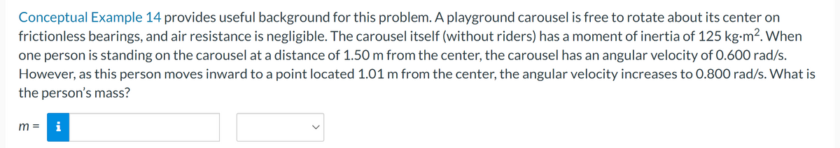 Conceptual Example 14 provides useful background for this problem. A playground carousel is free to rotate about its center on
frictionless bearings, and air resistance is negligible. The carousel itself (without riders) has a moment of inertia of 125 kg-m². When
one person is standing on the carousel at a distance of 1.50 m from the center, the carousel has an angular velocity of 0.600 rad/s.
However, as this person moves inward to a point located 1.01 m from the center, the angular velocity increases to 0.800 rad/s. What is
the person's mass?
m = i