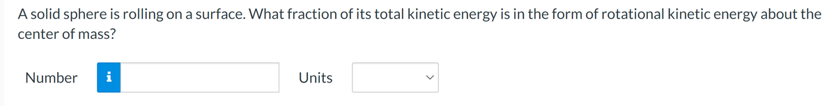 A solid sphere is rolling on a surface. What fraction of its total kinetic energy is in the form of rotational kinetic energy about the
center of mass?
Number
i
Units