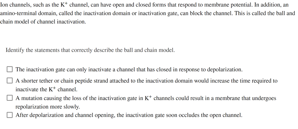 Ion channels, such as the K+ channel, can have open and closed forms that respond to membrane potential. In addition, an
amino-terminal domain, called the inactivation domain or inactivation gate, can block the channel. This is called the ball and
chain model of channel inactivation.
Identify the statements that correctly describe the ball and chain model.
The inactivation gate can only inactivate a channel that has closed in response to depolarization.
A shorter tether or chain peptide strand attached to the inactivation domain would increase the time required to
inactivate the K+ channel.
A mutation causing the loss of the inactivation gate in K+ channels could result in a membrane that undergoes
repolarization more slowly.
After depolarization and channel opening, the inactivation gate soon occludes the open channel.