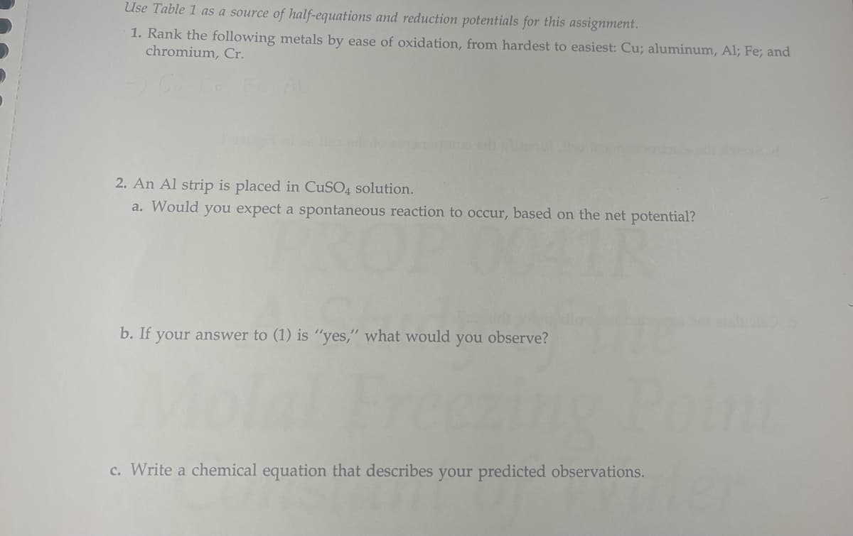 Use Table 1 as a source of half-equations and reduction potentials for this assignment.
1. Rank the following metals by ease of oxidation, from hardest to easiest: Cu; aluminum, Al; Fe; and
chromium, Cr.
2. An Al strip is placed in CuSO4 solution.
a. Would you expect a spontaneous reaction to occur, based on the net potential?
b. If your answer to (1) is "yes," what would you observe?
c. Write a chemical equation that describes your predicted observations.