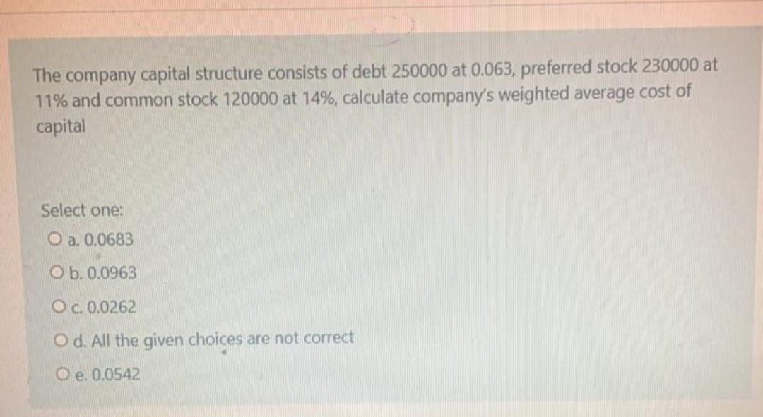 The company capital structure consists of debt 250000 at 0.063, preferred stock 230000 at
11% and common stock 120000 at 14%, calculate company's weighted average cost of
capital
Select one:
O a. 0.0683
O b. 0.0963
O.0.0262
O d. All the given choices are not correct
O e. 0.0542
