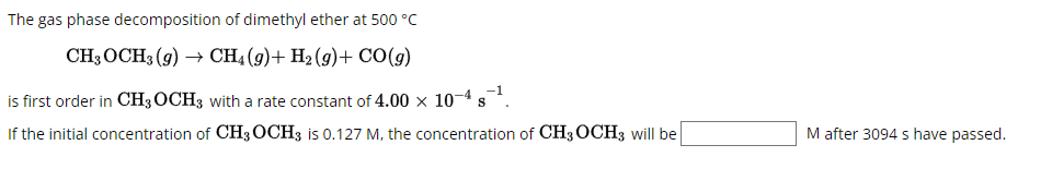 The gas phase decomposition of dimethyl ether at 500 °C
CH3 OCH3(g) → CH4 (9)+ H₂(g) + CO(g)
is first order in CH3 OCH3 with a rate constant of 4.00 × 10-4 S
If the initial concentration of CH3OCH3 is 0.127 M, the concentration of CH3 OCH3 will be
M after 3094 s have passed.
