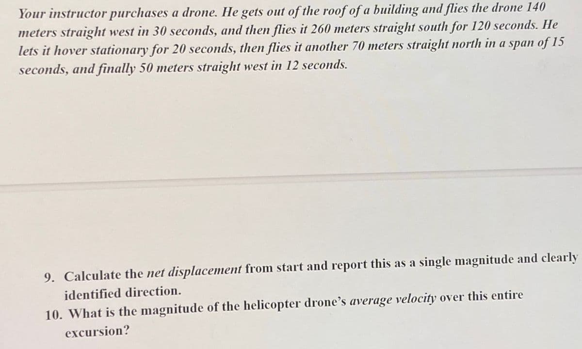 Your instructor purchases a drone. He gets out of the roof of a building and flies the drone 140
meters straight west in 30 seconds, and then flies it 260 meters straight south for 120 seconds. He
lets it hover stationary for 20 seconds, then flies it another 70 meters straight north in a span of 15
seconds, and finally 50 meters straight west in 12 seconds.
9. Calculate the net displacement from start and report this as a single magnitude and clearly
identified direction.
10. What is the magnitude of the helicopter drone's average velocity over this entire
excursion?