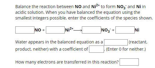 Balance the reaction between NO and Ni²+ to form NO3 and Ni in
acidic solution. When you have balanced the equation using the
smallest integers possible, enter the coefficients of the species shown.
NO+
Ni 2+
NO3 +
Ni
(reactant,
. (Enter 0 for neither.)
Water appears in the balanced equation as a
product, neither) with a coefficient of
How many electrons are transferred in this reaction?