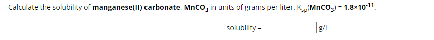 Calculate the solubility of manganese(II) carbonate, MnCO3 in units of grams per liter. K₂p (MnCO3) = 1.8×10-11.
solubility =
g/L