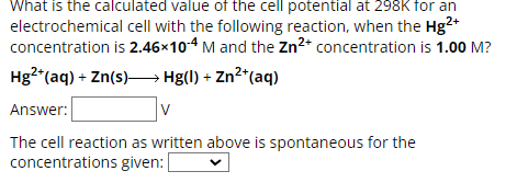 What is the calculated value of the cell potential at 298K for an
electrochemical cell with the following reaction, when the Hg2+
concentration is 2.46×10-4 M and the Zn2+ concentration is 1.00 M?
Hg2+(aq) + Zn(s) >> Hg(l) + Zn²+(aq)
Answer:
V
The cell reaction as written above is spontaneous for the
concentrations given: [