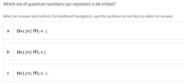 Which set of quantum numbers can represent a 4d orbital?
Select an answer and submit. For keyboard navigation, use the up/down arrow keys to select an answer.
a
b
с
n=4l=2 m₂ = -1
n=3 l=2 m₂ = 2
n=3 l=1 m₂ = -1