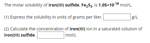 The molar solubility of iron(III) sulfide, Fe2S3, is 1.05×10-18 mol/L.
(1) Express the solubility in units of grams per liter.
g/L
(2) Calculate the concentration of iron(III) ion in a saturated solution of
iron(III) sulfide.
mol/L