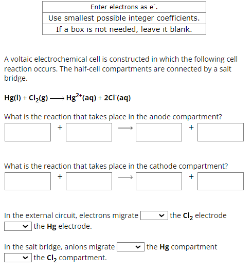 Enter electrons as e".
Use smallest possible integer coefficients.
If a box is not needed, leave it blank.
A voltaic electrochemical cell is constructed in which the following cell
reaction occurs. The half-cell compartments are connected by a salt
bridge.
Hg(l) + Cl2(g) → Hg²+(aq) + 2Cl(aq)
What is the reaction that takes place in the anode compartment?
+
+
What is the reaction that takes place in the cathode compartment?
+
+
In the external circuit, electrons migrate
the Hg electrode.
the Cl₂ electrode
In the salt bridge, anions migrate
the Cl₂ compartment.
the Hg compartment