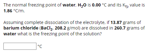 The normal freezing point of water, H₂O is 0.00 °C and its Kip value is
1.86 °C/m.
Assuming complete dissociation of the electrolyte, if 13.87 grams of
barium chloride (BaCl2, 208.2 g/mol) are dissolved in 260.7 grams of
water what is the freezing point of the solution?
°C