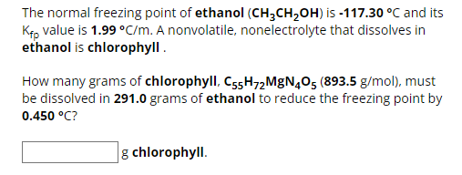 The normal freezing point of ethanol (CH3CH₂OH) is -117.30 °C and its
Kfp value is 1.99 °C/m. A nonvolatile, nonelectrolyte that dissolves in
ethanol is chlorophyll.
How many grams of chlorophyll, C55H72MgN405 (893.5 g/mol), must
be dissolved in 291.0 grams of ethanol to reduce the freezing point by
0.450 °C?
g chlorophyll.