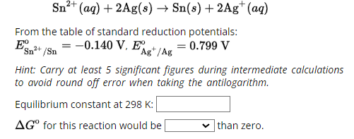 Sn2+(aq) +2Ag(s) → Sn(s) + 2Ag+ (aq)
From the table of standard reduction potentials:
Eº
Sn
2+/Sn
= -0.140 V, E°
= 0.799 V
Ag/Ag
Hint: Carry at least 5 significant figures during intermediate calculations
to avoid round off error when taking the antilogarithm.
Equilibrium constant at 298 K:
AGº for this reaction would be
than zero.