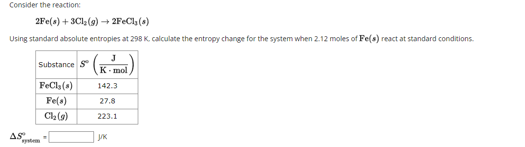 Consider the reaction:
2Fe(s)+3Cl2(g) → 2FeCl3(s)
Using standard absolute entropies at 298 K, calculate the entropy change for the system when 2.12 moles of Fe(s) react at standard conditions.
AS°
system
Substance So
J
K. mol
FeCl3 (8)
142.3
Fe(s)
27.8
Cl₂ (9)
223.1
J/K