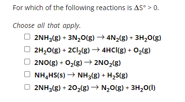 For which of the following reactions is AS° > 0.
Choose all that apply.
2NH3(g) + 3N2O(g) → 4N2(g) + 3H2O(g)
2H2O(g) + 2Cl2(g) →4HCl(g) + O2(g)
2NO(g) + O2(g) → 2NO2(g)
NH4HS(s) → NH3(g) + H₂S(g)
2NH3(g) + 202(g) → N₂O(g) + 3H2O(l)
