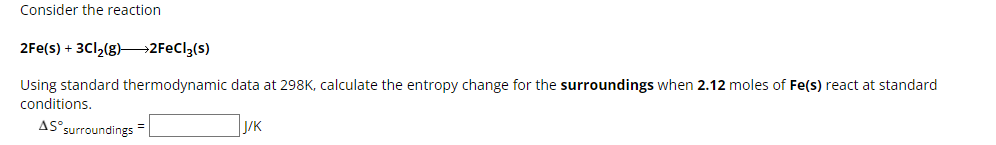 Consider the reaction
2Fe(s) + 3Cl2(g) >>2FeCl3(s)
Using standard thermodynamic data at 298K, calculate the entropy change for the surroundings when 2.12 moles of Fe(s) react at standard
conditions.
AS° surroundings
J/K