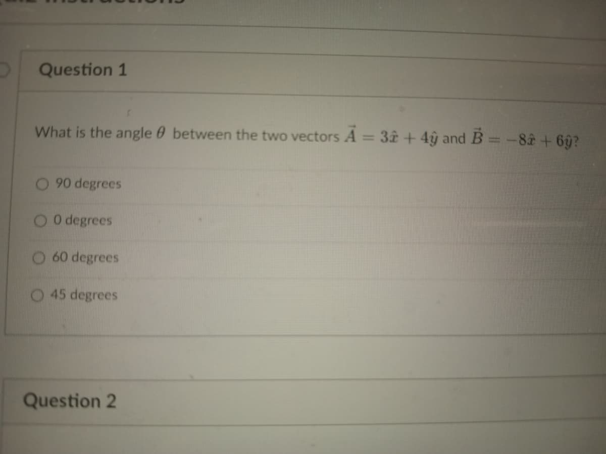 Question 1
What is the angle between the two vectors A = 32 + 4y and B = -82 +6ŷ?
90 degrees
O0 degrees
O 60 degrees
45 degrees
Question 2