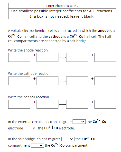 Enter electrons as e*.
Use smallest possible integer coefficients for ALL reactions.
If a box is not needed, leave it blank.
A voltaic electrochemical cell is constructed in which the anode is a
Co²+ | Co half cell and the cathode is a Cu2+ | Cu half cell. The half-
cell compartments are connected by a salt bridge.
Write the anode reaction.
+
Write the cathode reaction.
+
Write the net cell reaction.
+
+
+
electrode
In the external circuit, electrons migrate |
the Cu2+ cu electrode.
+ the Co2+/co
In the salt bridge, anions migrate
the Cu²+|Cu
compartment
the Co2+ co compartment.