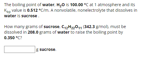 The boiling point of water, H₂O is 100.00 °C at 1 atmosphere and its
Kpp value is 0.512 °C/m. A nonvolatile, nonelectrolyte that dissolves in
water is sucrose.
How many grams of sucrose, C12H22O11 (342.3 g/mol), must be
dissolved in 208.0 grams of water to raise the boiling point by
0.350 °C?
g sucrose.