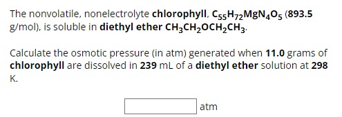 The nonvolatile, nonelectrolyte chlorophyll, C55H72 MgN405 (893.5
g/mol), is soluble in diethyl ether CH3CH₂OCH2CH3.
Calculate the osmotic pressure (in atm) generated when 11.0 grams of
chlorophyll are dissolved in 239 mL of a diethyl ether solution at 298
K.
atm