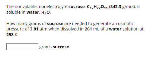 The nonvolatile, nonelectrolyte sucrose, C12H22O11 (342.3 g/mol), is
soluble in water, H₂O.
How many grams of sucrose are needed to generate an osmotic
pressure of 3.81 atm when dissolved in 261 mL of a water solution at
298 K.
grams sucrose