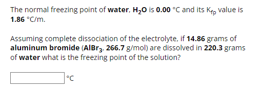 The normal freezing point of water, H₂O is 0.00 °C and its Kfp value is
1.86 °C/m.
Assuming complete dissociation of the electrolyte, if 14.86 grams of
aluminum bromide (AlBr3, 266.7 g/mol) are dissolved in 220.3 grams
of water what is the freezing point of the solution?
°C