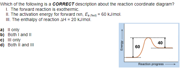 Which of the following is a CORRECT description about the reaction coordinate diagram?
I. The forward reaction is exothermic.
II. The activation energy for forward rxn, Ea (fwd) = 60 kJ/mol.
III. The enthalpy of reaction AH = 20 KJ/mol.
a) II only
b) Both I and II
c) III only
d) Both II and III
Energy
60
40
Reaction progress