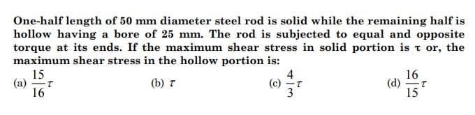 One-half length of 50 mm diameter steel rod is solid while the remaining half is
hollow having a bore of 25 mm. The rod is subjected to equal and opposite
torque at its ends. If the maximum shear stress in solid portion is t or, the
maximum shear stress in the hollow portion is:
15
(a)
16
4
(c) -T
3
16
(d)
15
(b) 7

