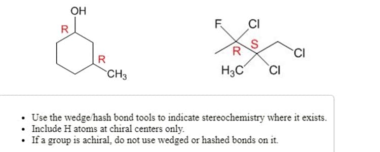 OH
R
F.
CI
R
CI
R
CH3
H3C
CI
• Use the wedge/hash bond tools to indicate stereochemistry where it exists.
• Include H atoms at chiral centers only.
If a group is achiral, do not use wedged or hashed bonds on it.
