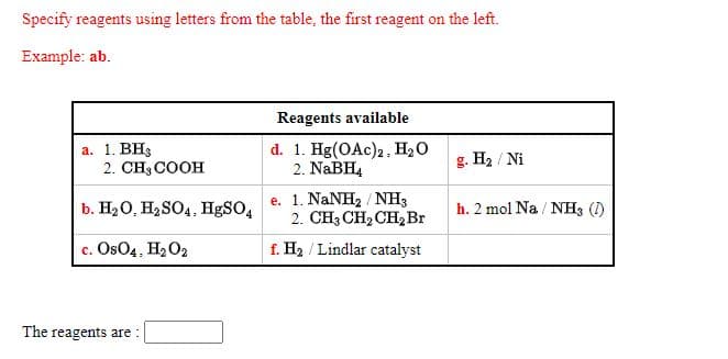 Specify reagents using letters from the table, the first reagent on the left.
Example: ab.
Reagents available
а. 1. ВHg
2. CH3 COOH
d. 1. Hg(OAc)2, H2O
2. NABH,
g. H2 / Ni
e. 1. NaNH2 / NH3
2. CH3 CH2 CH, Br
b. H20, H2SO4. HgSO4
h. 2 mol Na / NH3 (I)
c. Os04, H2O2
f. H2 / Lindlar catalyst
The reagents are :
