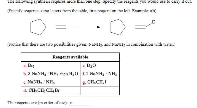 The following synthesis requires more than one step. Specify the reagents you would use to carry it out.
(Specify reagents using letters from the table, first reagent on the left. Example: ab)
D
(Notice that there are two possibilities given: NANH, and NaNH, in combination with water.)
Reagents available
a. Brz
b. 3 NaNH2 / NH3 then H20 f. 2 NaNH2 / NH3
c. NaNH2 / NH3
e. D20
g. CH3 CH2I
с.
d. CH3 CH2 CH2 Br
The reagents are (in order of use): e

