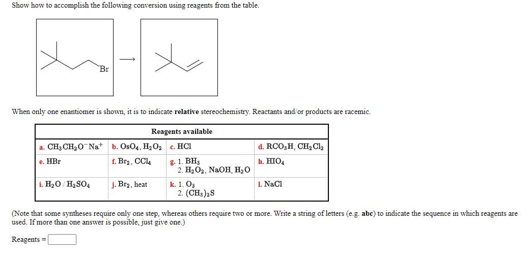 Show how to accomplish the following conversion using reagents from the table.
Br
When only one enantiomer is shown, it is to indicate relative stereochemistry. Reactants and/or products are racemic.
Reagents available
a. CH3 CH20 Na
b. OsO4, H2O2
c. HÇI
d. RCO3H, CH2 Cl2
f. Br2, CCL4
g. 1. BH3
2. На О2. NaOH, НаО
e. HBr
h. HIO4
i. H20/ H2 SO4
k. 1. O3
2. (CH3)2S
j. Br2, heat
1. NaCl
(Note that some syntheses require only one step, whereas others require two or more. Write a string of letters (e.g. abc) to indicate the sequence in which reagents are
used. If more than one answer is possible, just give one.)
Reagents =
