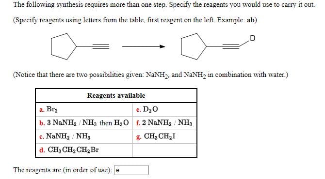 The following synthesis requires more than one step. Specify the reagents you would use to carry it out.
(Specify reagents using letters from the table, first reagent on the left. Example: ab)
(Notice that there are two possibilities given: NaNH,, and NANH2 in combination with water.)
Reagents available
a. Brz
e. D20
b. 3 NaNH2 / NH3 then H20 f. 2 NaNH2 / NH3
c. NANH2 / NH3
g. CH3 CH2I
d. CH3 CH2 CH, Br
The reagents are (in order of use): e
