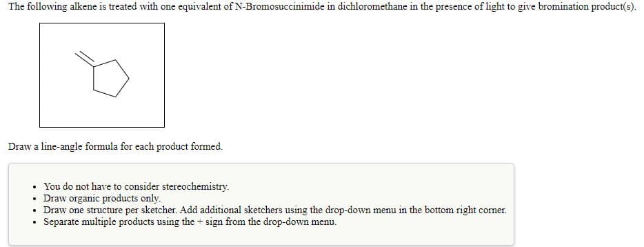 The following alkene is treated with one equivalent of N-Bromosuccinimide in dichloromethane in the presence of light to give bromination product(s).
Draw a line-angle formula for each product formed.
• You do not have to consider stereochemistry.
• Draw organic products only.
• Draw one structure per sketcher. Add additional sketchers using the drop-down menu in the bottom right corner.
Separate multiple products using the + sign from the drop-down menu.
