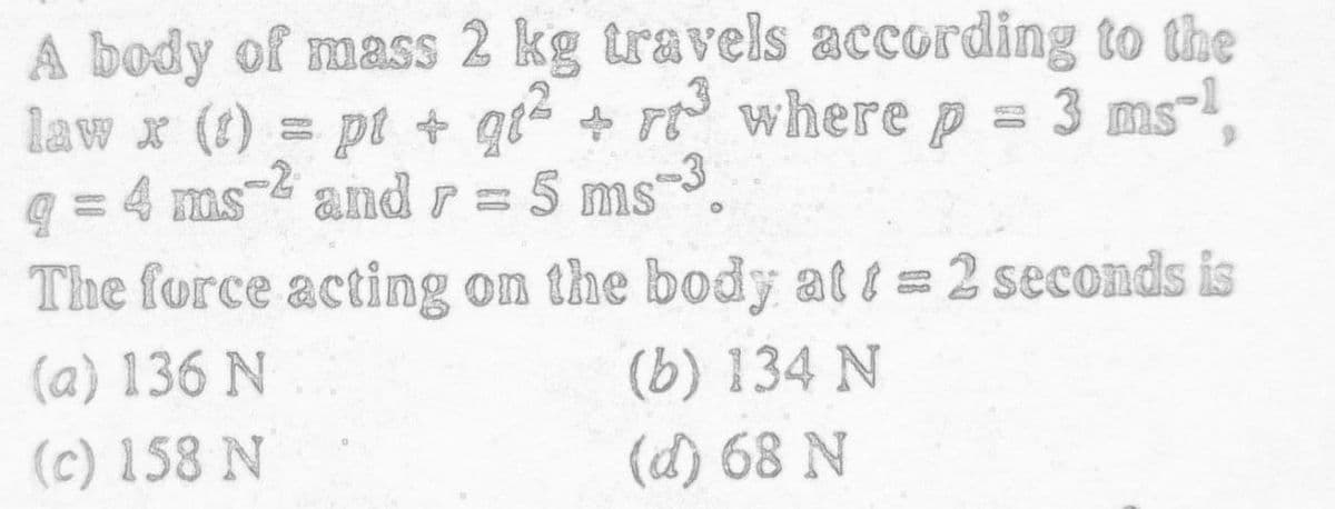 A body of mass 2 kg travels according to the
law x (1) = pt + giž + rt wherep = 3 ms-
q = 4 ms- and r =
The force acting on the body at i = 2 seconds is
5 ms-3.
(a) 136 N
(b) 134 N
(c) 158 N
(d) 68 N
