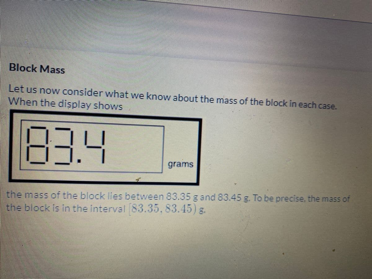 Block Mass
Let us noW consider what we know about the mass of the block in each case.
When the.display shows
83.4
grams
emass of the block Ies between 83.35 g and 83,45 g. To be precise. the mass of
e block is n the interyalibo.35,83.1518.
