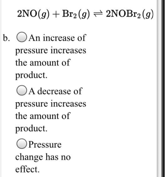 2NO(g) + Br2 (g) = 2NOB12 (g)
b. OAn increase of
pressure increases
the amount of
product.
A decrease of
pressure increases
the amount of
product.
OPressure
change has no
effect.
