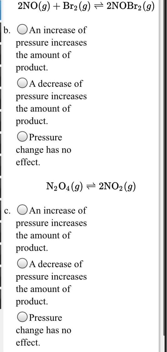 2NO(g) + Br2 (g) = 2NOB12 (g)
b. OAn increase of
pressure increases
the amount of
product.
A decrease of
pressure increases
the amount of
product.
OPressure
change has no
effect.
N204 (9) = 2NO2 (g)
c. OAn increase of
pressure increases
the amount of
product.
OA decrease of
pressure increases
the amount of
product.
Pressure
change has no
effect.
